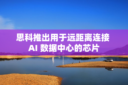 思科推出用于远距离连接 AI 数据中心的芯片 思科推出用于远距离连接 AI 数据中心的芯片