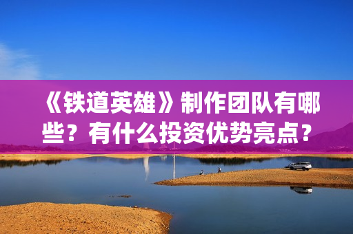《铁道英雄》制作团队有哪些？有什么投资优势亮点？(铁道英雄编剧)