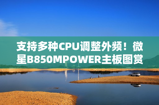 支持多种CPU调整外频！微星B850MPOWER主板图赏