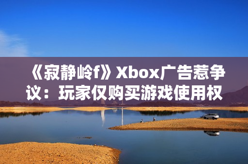 《寂静岭f》Xbox广告惹争议：玩家仅购买游戏使用权！