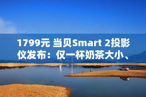 1799元 当贝Smart 2投影仪发布：仅一杯奶茶大小、2千元内最亮！