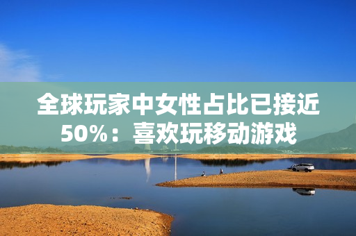 全球玩家中女性占比已接近50%：喜欢玩移动游戏
