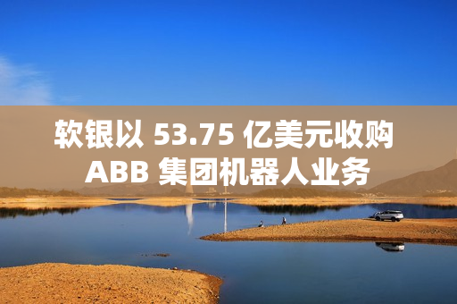 软银以 53.75 亿美元收购 ABB 集团机器人业务 软银以 53.75 亿美元收购 ABB 集团机器人业务