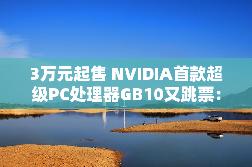 3万元起售 NVIDIA首款超级PC处理器GB10又跳票：RTX 5070性能