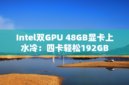 Intel双GPU 48GB显卡上水冷:四卡轻松192GB Intel双GPU 48GB显卡上水冷:四卡轻松192GB
