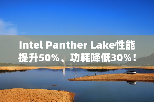Intel Panther Lake性能提升50%、功耗降低30%！18A工艺立大功