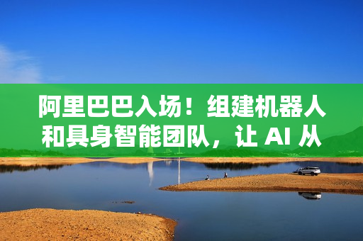 阿里巴巴入场！组建机器人和具身智能团队，让 AI 从虚拟走进现实