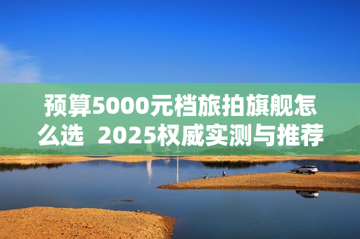 预算5000元档旅拍旗舰怎么选 2025权威实测与推荐选购 预算5000元档旅拍旗舰怎么选 2025权威实测与推荐选购