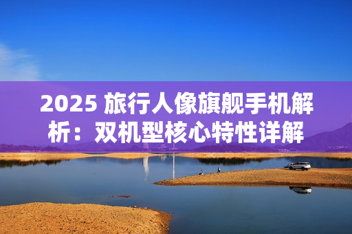 2025 旅行人像旗舰手机解析：双机型核心特性详解