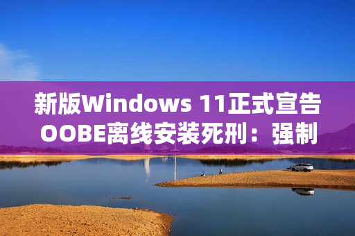 新版Windows 11正式宣告OOBE离线安装死刑：强制绑定微软账号安装系统