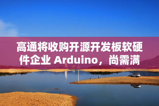 高通将收购开源开发板软硬件企业 Arduino，尚需满足成交条件