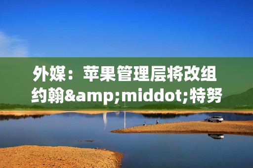 外媒：苹果管理层将改组 约翰&middot;特努斯或出将任CEO