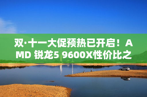 双·十一大促预热已开启！AMD 锐龙5 9600X性价比之选
