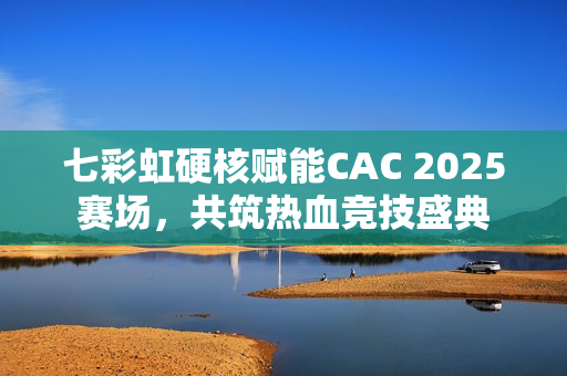 七彩虹硬核赋能CAC 2025赛场，共筑热血竞技盛典