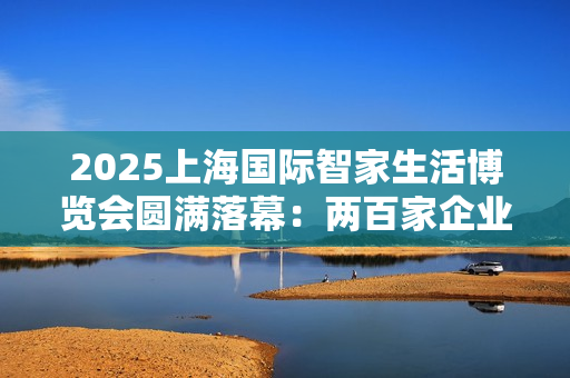2025上海国际智家生活博览会圆满落幕：两百家企业聚沪，AI赋能未来