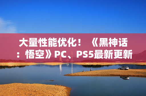大量性能优化！ 《黑神话：悟空》PC、PS5最新更新公布