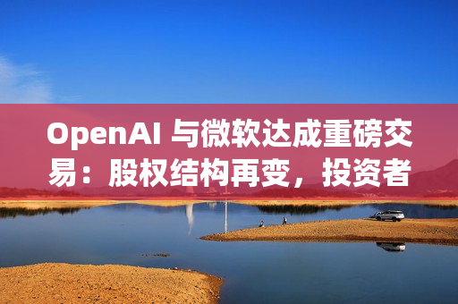 OpenAI 与微软达成重磅交易：股权结构再变，投资者面临稀释风险