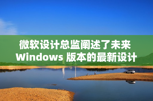 微软设计总监阐述了未来 Windows 版本的最新设计原则 微软设计总监阐述了未来 Windows 版本的最新设计原则