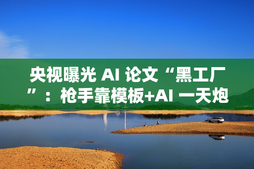 央视曝光 AI 论文“黑工厂”：枪手靠模板+AI 一天炮制 30 篇论文