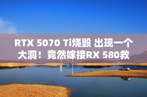 RTX 5070 Ti烧毁 出现一个大洞！竟然嫁接RX 580救活了