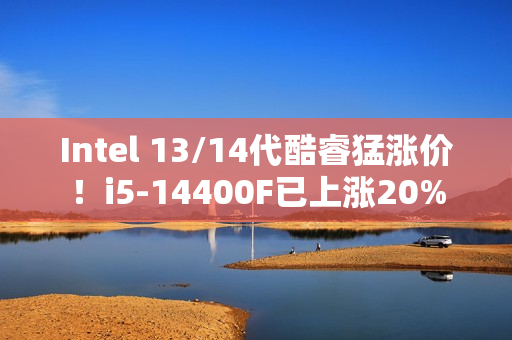 Intel 13/14代酷睿猛涨价！i5-14400F已上涨20%