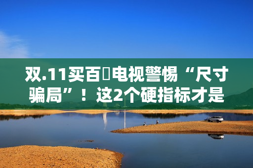 双.11买百吋电视警惕“尺寸骗局”！这2个硬指标才是真刚需
