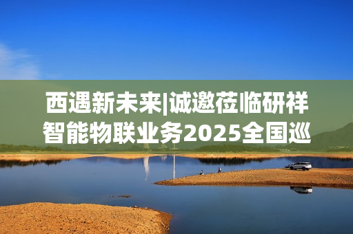 西遇新未来|诚邀莅临研祥智能物联业务2025全国巡回研讨会西安站