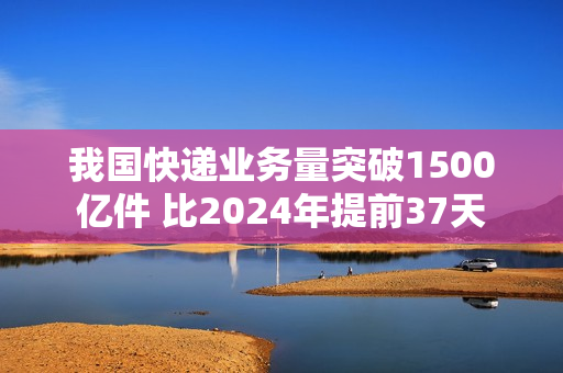 我国快递业务量突破1500亿件 比2024年提前37天