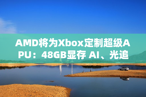 AMD将为Xbox定制超级APU：48GB显存 AI、光追随便跑