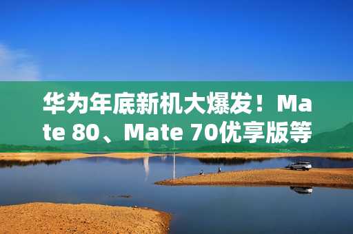 华为年底新机大爆发！Mate 80、Mate 70优享版等 高中端折叠全覆盖