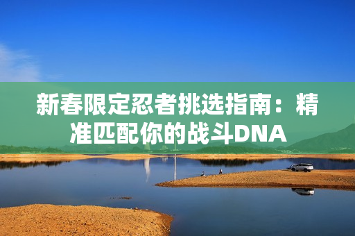 新春限定忍者挑选指南:精准匹配你的战斗DNA 新春限定忍者挑选指南:精准匹配你的战斗DNA