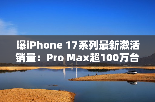 曝iPhone 17系列最新激活销量：Pro Max超100万台