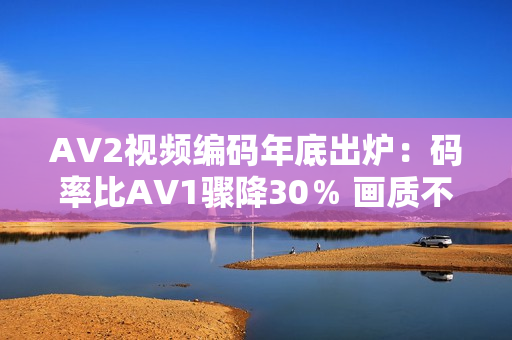 AV2视频编码年底出炉：码率比AV1骤降30％ 画质不变