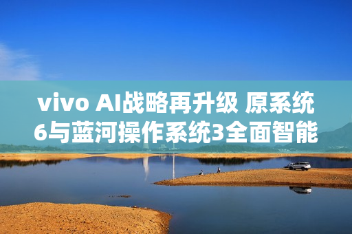 vivo AI战略再升级 原系统6与蓝河操作系统3全面智能化