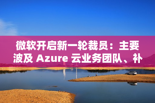 微软开启新一轮裁员：主要波及 Azure 云业务团队、补偿 N+4