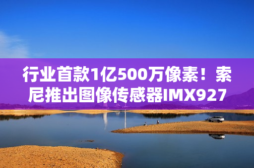 行业首款1亿500万像素！索尼推出图像传感器IMX927