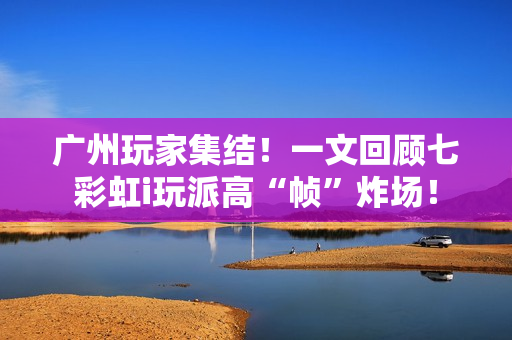 广州玩家集结！一文回顾七彩虹i玩派高“帧”炸场！