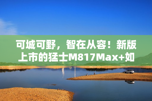 可城可野，智在从容！新版上市的猛士M817Max+如何用长续航和智能驾驶重新定义出行自由