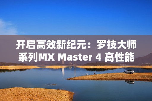 开启高效新纪元：罗技大师系列MX Master 4 高性能无线鼠标全新发布