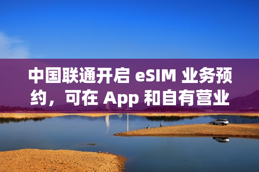 中国联通开启 eSIM 业务预约，可在 App 和自有营业厅办理