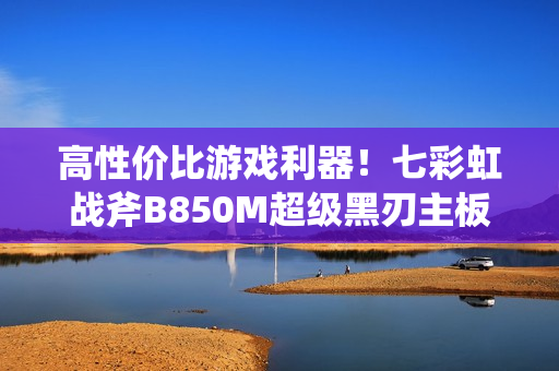 高性价比游戏利器！七彩虹战斧B850M超级黑刃主板图赏