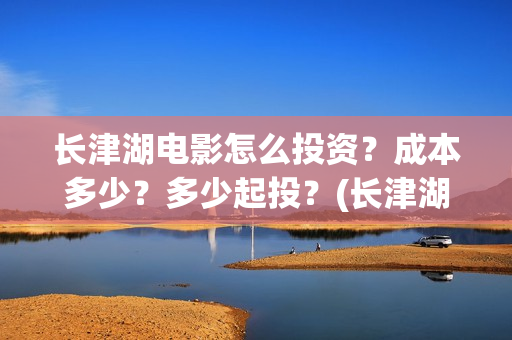 长津湖电影怎么投资？成本多少？多少起投？(长津湖电影观众口碑视频)