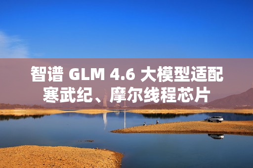 智谱 GLM 4.6 大模型适配寒武纪、摩尔线程芯片