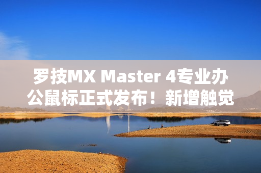 罗技MX Master 4专业办公鼠标正式发布!新增触觉反馈、售价999元 罗技MX Master 4专业办公鼠标正式发布!新增触觉反馈、售价999元