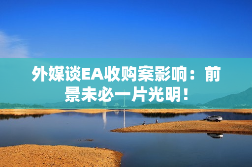 外媒谈EA收购案影响：前景未必一片光明！