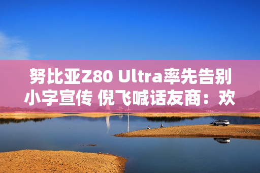 努比亚Z80 Ultra率先告别小字宣传 倪飞喊话友商：欢迎跟进