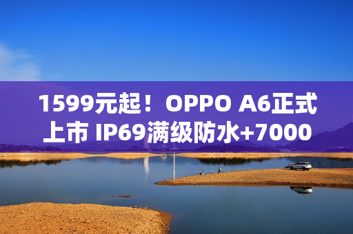 1599元起！OPPO A6正式上市 IP69满级防水+7000mAh