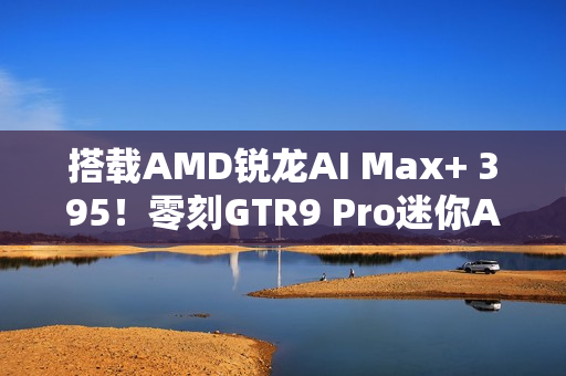 搭载AMD锐龙AI Max+ 395！零刻GTR9 Pro迷你AI工作站图赏