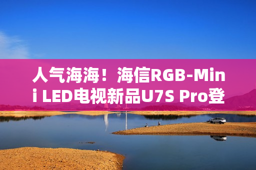 人气海海！海信RGB-Mini LED电视新品U7S Pro登陆深圳，引爆万色狂欢