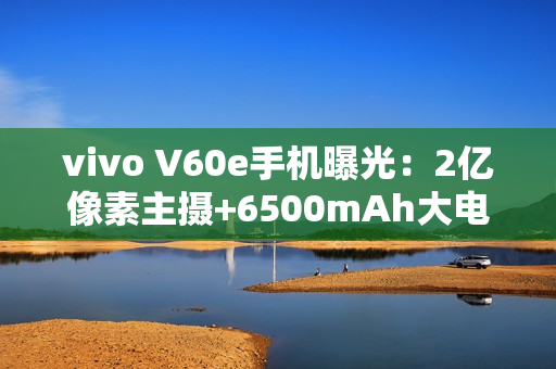 vivo V60e手机曝光：2亿像素主摄+6500mAh大电池